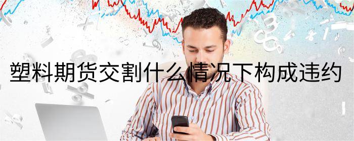 塑料期货交割什么情况下构成违约